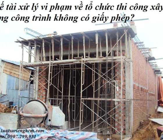 Chế tài xử lý xi phạm về tổ chức thi công xây dựng công trình không có giấy phép?